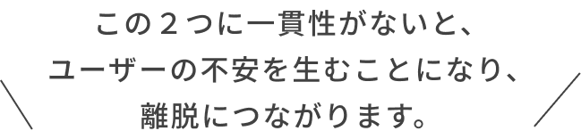 この２つに一貫性がないと、ユーザーの不安を生むことになり、離脱につながります。